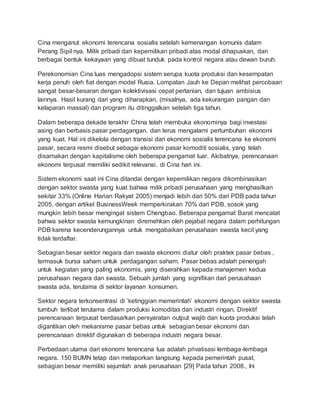 Cina menganut ekonomi terencana sosialis setelah kemenangan komunis dalam
Perang Sipil nya. Milik pribadi dan kepemilikan pribadi atas modal dihapuskan, dan
berbagai bentuk kekayaan yang dibuat tunduk pada kontrol negara atau dewan buruh.
Perekonomian Cina luas mengadopsi sistem serupa kuota produksi dan kesempatan
kerja penuh oleh fiat dengan model Rusia. Lompatan Jauh ke Depan melihat percobaan
sangat besar-besaran dengan kolektivisasi cepat pertanian, dan tujuan ambisius
lainnya. Hasil kurang dari yang diharapkan, (misalnya, ada kekurangan pangan dan
kelaparan massal) dan program itu ditinggalkan setelah tiga tahun.
Dalam beberapa dekade terakhir China telah membuka ekonominya bagi investasi
asing dan berbasis pasar perdagangan, dan terus mengalami pertumbuhan ekonomi
yang kuat. Hal ini dikelola dengan transisi dari ekonomi sosialis terencana ke ekonomi
pasar, secara resmi disebut sebagai ekonomi pasar komoditi sosialis, yang telah
disamakan dengan kapitalisme oleh beberapa pengamat luar. Akibatnya, perencanaan
ekonomi terpusat memiliki sedikit relevansi. di Cina hari ini.
Sistem ekonomi saat ini Cina ditandai dengan kepemilikan negara dikombinasikan
dengan sektor swasta yang kuat bahwa milik pribadi perusahaan yang menghasilkan
sekitar 33% (Online Harian Rakyat 2005) menjadi lebih dari 50% dari PDB pada tahun
2005, dengan artikel BusinessWeek memperkirakan 70% dari PDB, sosok yang
mungkin lebih besar mengingat sistem Chengbao. Beberapa pengamat Barat mencatat
bahwa sektor swasta kemungkinan diremehkan oleh pejabat negara dalam perhitungan
PDB karena kecenderungannya untuk mengabaikan perusahaan swasta kecil yang
tidak terdaftar.
Sebagian besar sektor negara dan swasta ekonomi diatur oleh praktek pasar bebas ,
termasuk bursa saham untuk perdagangan saham. Pasar bebas adalah penengah
untuk kegiatan yang paling ekonomis, yang diserahkan kepada manajemen kedua
perusahaan negara dan swasta. Sebuah jumlah yang signifikan dari perusahaan
swasta ada, terutama di sektor layanan konsumen.
Sektor negara terkonsentrasi di ‘ketinggian memerintah’ ekonomi dengan sektor swasta
tumbuh terlibat terutama dalam produksi komoditas dan industri ringan. Direktif
perencanaan terpusat berdasarkan persyaratan output wajib dan kuota produksi telah
digantikan oleh mekanisme pasar bebas untuk sebagian besar ekonomi dan
perencanaan direktif digunakan di beberapa industri negara besar.
Perbedaan utama dari ekonomi terencana tua adalah privatisasi lembaga-lembaga
negara. 150 BUMN tetap dan melaporkan langsung kepada pemerintah pusat,
sebagian besar memiliki sejumlah anak perusahaan [29] Pada tahun 2008., Ini
 