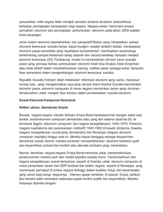 perusahaan milik negara telah menjadi semakin dinamis terutama berkontribusi
terhadap peningkatan pendapatan bagi negara. Negara-sektor memimpin proses
pemulihan ekonomi dan peningkatan pertumbuhan ekonomi pada tahun 2009 setelah
krisis keuangan.
Jenis sistem ekonomi dipertahankan dari perspektif Marxis yang menyatakan bahwa
ekonomi terencana sosialis hanya dapat mungkin setelah terlebih dahulu menetapkan
ekonomi pasar komoditas yang diperlukan komprehensif, membiarkan sepenuhnya
berkembang sampai kehabisan tahap sejarah dan secara bertahap berubah menjadi
ekonomi terencana [33]. Pendukung model ini membedakan diri dari kaum sosialis
pasar yang percaya bahwa perencanaan ekonomi tidak bisa dicapai, tidak diinginkan
atau tidak efektif dalam mendistribusikan barang, melihat pasar sebagai solusi daripada
fase sementara dalam pengembangan ekonomi terencana sosialis.
Republik Sosialis Vietnam telah melakukan reformasi ekonomi yang sama, meskipun
kurang luas, yang mengakibatkan apa yang secara resmi disebut Sosialis-berorientasi
ekonomi pasar, ekonomi campuran di mana negara memainkan peran yang dominan
dimaksudkan untuk menjadi fase transisi dalam pembentukan sosialis ekonomi.
Sosial Ekonomi Campuran Demokrat
Artikel utama: demokrasi Sosial
Banyak, negara-negara industri terbuka Eropa Barat bereksperimen dengan salah satu
bentuk sosial ekonomi campuran demokratis atau yang lain selama abad ke-20. Ini
termasuk Inggris (ekonomi campuran dan negara kesejahteraan) 1945-1979, Perancis
(negara kapitalisme dan perencanaan indikatif) 1945-1982 di bawah dirigisme, Swedia
(negara kesejahteraan sosial yang demokratis) dan Norwegia (negara ekonomi
campuran kapitalis) hingga saat ini. Mereka dapat dianggap sebagai eksperimen
demokrasi sosial, karena mereka universal mempertahankan ekonomi berbasis upah
dan kepemilikan pribadi dan kontrol atas alat-alat produksi yang menentukan.
Namun demikian, negara-negara Eropa Barat mencoba untuk merestrukturisasi
perekonomian mereka jauh dari model kapitalis swasta murni. Variasi berkisar dari
negara kesejahteraan sosial demokrasi, seperti di Swedia, untuk ekonomi campuran di
mana persentase besar dari GDP berasal dari sektor negara, seperti di Norwegia, yang
menempati peringkat di antara negara tertinggi dalam kualitas hidup dan kesempatan
yang sama bagi warga negaranya . Elemen upaya bertahan di seluruh Eropa, bahkan
jika mereka telah mencabut beberapa aspek kontrol publik dan kepemilikan. Mereka
biasanya ditandai dengan:
 