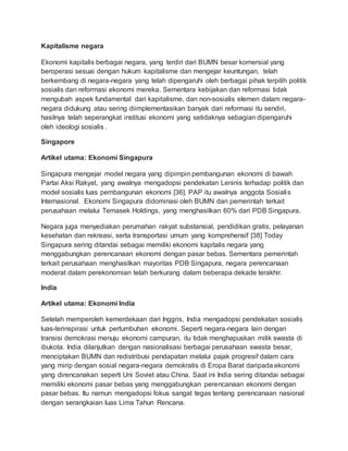 Kapitalisme negara
Ekonomi kapitalis berbagai negara, yang terdiri dari BUMN besar komersial yang
beroperasi sesuai dengan hukum kapitalisme dan mengejar keuntungan, telah
berkembang di negara-negara yang telah dipengaruhi oleh berbagai pihak terpilih politik
sosialis dan reformasi ekonomi mereka. Sementara kebijakan dan reformasi tidak
mengubah aspek fundamental dari kapitalisme, dan non-sosialis elemen dalam negara-
negara didukung atau sering diimplementasikan banyak dari reformasi itu sendiri,
hasilnya telah seperangkat institusi ekonomi yang setidaknya sebagian dipengaruhi
oleh ideologi sosialis .
Singapore
Artikel utama: Ekonomi Singapura
Singapura mengejar model negara yang dipimpin pembangunan ekonomi di bawah
Partai Aksi Rakyat, yang awalnya mengadopsi pendekatan Leninis terhadap politik dan
model sosialis luas pembangunan ekonomi [36]. PAP itu awalnya anggota Sosialis
Internasional. Ekonomi Singapura didominasi oleh BUMN dan pemerintah terkait
perusahaan melalui Temasek Holdings, yang menghasilkan 60% dari PDB Singapura.
Negara juga menyediakan perumahan rakyat substansial, pendidikan gratis, pelayanan
kesehatan dan rekreasi, serta transportasi umum yang komprehensif [38] Today
Singapura sering ditandai sebagai memiliki ekonomi kapitalis negara yang
menggabungkan perencanaan ekonomi dengan pasar bebas. Sementara pemerintah
terkait perusahaan menghasilkan mayoritas PDB Singapura, negara perencanaan
moderat dalam perekonomian telah berkurang dalam beberapa dekade terakhir.
India
Artikel utama: Ekonomi India
Setelah memperoleh kemerdekaan dari Inggris, India mengadopsi pendekatan sosialis
luas-terinspirasi untuk pertumbuhan ekonomi. Seperti negara-negara lain dengan
transisi demokrasi menuju ekonomi campuran, itu tidak menghapuskan milik swasta di
ibukota. India dilanjutkan dengan nasionalisasi berbagai perusahaan swasta besar,
menciptakan BUMN dan redistribusi pendapatan melalui pajak progresif dalam cara
yang mirip dengan sosial negara-negara demokratis di Eropa Barat daripada ekonomi
yang direncanakan seperti Uni Soviet atau China. Saat ini India sering ditandai sebagai
memiliki ekonomi pasar bebas yang menggabungkan perencanaan ekonomi dengan
pasar bebas. Itu namun mengadopsi fokus sangat tegas tentang perencanaan nasional
dengan serangkaian luas Lima Tahun Rencana.
 