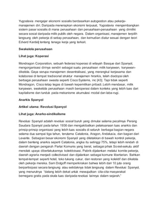 Yugoslavia mengejar ekonomi sosialis berdasarkan autogestion atau pekerja-
manajemen diri. Daripada menerapkan ekonomi terpusat, Yugoslavia mengembangkan
sistem pasar sosialis di mana perusahaan dan perusahaan-perusahaan yang dimiliki
secara sosial daripada milik publik oleh negara. Dalam organisasi, manajemen terpilih
langsung oleh pekerja di setiap perusahaan, dan kemudian diatur sesuai dengan teori
Edvard Kardelj tentang tenaga kerja yang terkait.
Swakelola perusahaan
Lihat juga: Koperasi
Mondragon Corporation, sebuah federasi koperasi di wilayah Basque dari Spanyol,
mengorganisasi dirinya sendiri sebagai suatu perusahaan milik karyawan, karyawan-
dikelola. Gaya serupa manajemen desentralisasi, yang merangkul kerjasama dan
kolaborasi di tempat tradisional struktur manajemen hirarkis, telah diadopsi oleh
berbagai perusahaan swasta seperti Cisco Systems, inc [43]. Tapi tidak seperti
Mondragon, Cisco tetap tegas di bawah kepemilikan pribadi. Lebih mendasar, milik
karyawan, swakelola perusahaan masih beroperasi dalam konteks yang lebih luas dari
kapitalisme dan tunduk pada mekanisme akumulasi modal dan laba-rugi.
Anarkis Spanyol
Artikel utama: Revolusi Spanyol
Lihat juga: Anarko-sindikalisme
Revolusi Spanyol adalah revolusi sosial buruh yang dimulai selama pecahnya Perang
Saudara Spanyol pada tahun 1936 dan mengakibatkan pelaksanaan luas anarkis dan
prinsip-prinsip organisasi yang lebih luas sosialis di seluruh berbagai bagian negara
selama dua sampai tiga tahun, terutama Catalonia, Aragon, Andalusia, dan bagian dari
Levante. Sebagian besar ekonomi Spanyol yang diletakkan di bawah kontrol pekerja,
dalam benteng anarkis seperti Catalonia, angka itu setinggi 75%, tetapi lebih rendah di
daerah dengan pengaruh Partai Komunis yang berat, sebagai pihak Soviet-sekutu aktif
menolak upaya diberlakukannya kolektivisasi. Pabrik dijalankan melalui komite pekerja,
daerah agraria menjadi collectivised dan dijalankan sebagai komune libertarian. Bahkan
tempat-tempat seperti hotel, toko tukang cukur, dan restoran yang kolektif dan dikelola
oleh pekerja mereka. Sam Dolgoff memperkirakan bahwa lebih dari 10 juta orang
berpartisipasi secara langsung atau setidaknya tidak langsung dalam Revolusi Spanyol,
yang menurutnya “datang lebih dekat untuk mewujudkan cita-cita masyarakat
bernegara gratis pada skala luas daripada revolusi lainnya dalam sejarah.”
 
