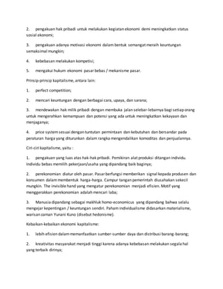 2. pengakuan hak pribadi untuk melakukan kegiatan ekonomi demi meningkatkan status
sosial ekonomi;
3. pengakuan adanya motivasi ekonomi dalam bentuk semangat meraih keuntungan
semaksimal mungkin;
4. kebebasan melakukan kompetisi;
5. mengakui hukum ekonomi pasar bebas / mekanisme pasar.
Prinsip-prinsip kapitalisme, antara lain:
1. perfect competition;
2. mencari keuntungan dengan berbagai cara, upaya, dan sarana;
3. mendewakan hak milik pribadi dengan membuka jalan selebar-lebarnya bagi setiap orang
untuk mengerahkan kemampuan dan potensi yang ada untuk meningkatkan kekayaan dan
menjaganya;
4. price systemsesuai dengan tuntutan permintaan dan kebutuhan dan bersandar pada
peraturan harga yang diturunkan dalam rangka mengendalikan komoditas dan penjualannya.
Ciri-ciri kapitalisme, yaitu :
1. pengakuan yang luas atas hak-hak pribadi. Pemikiran alat produksi ditangan individu.
Individu bebas memilih pekerjaan/usaha yang dipandang baik baginya;
2. perekonomian diatur oleh pasar. Pasar berfungsi memberikan signal kepada produsen dan
konsumen dalammembentuk harga-harga. Campur tangan pemerintah diusahakan sekecil
mungkin. The invisible hand yang mengatur perekonomian menjadi efisien. Motif yang
menggerakkan perekonomian adalah mencari laba;
3. Manusia dipandang sebagai makhluk homo-economicus yang dipandang bahwa selalu
mengejar kepentingan / keuntungan sendiri. Paham individualisme didasarkan materialisme,
warisan zaman Yunani Kuno (disebut hedonisme).
Kebaikan-kebaikan ekonomi kapitalisme:
1. lebih efisien dalammemanfaatkan sumber-sumber daya dan distribusi barang-barang;
2. kreativitas masyarakat menjadi tinggi karena adanya kebebasan melakukan segala hal
yang terbaik dirinya;
 