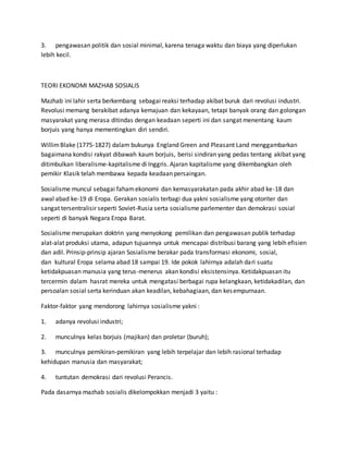 3. pengawasan politik dan sosial minimal, karena tenaga waktu dan biaya yang diperlukan
lebih kecil.
TEORI EKONOMI MAZHAB SOSIALIS
Mazhab ini lahir serta berkembang sebagai reaksi terhadap akibat buruk dari revolusi industri.
Revolusi memang berakibat adanya kemajuan dan kekayaan, tetapi banyak orang dan golongan
masyarakat yang merasa ditindas dengan keadaan seperti ini dan sangat menentang kaum
borjuis yang hanya mementingkan diri sendiri.
WillimBlake (1775-1827) dalam bukunya England Green and Pleasant Land menggambarkan
bagaimana kondisi rakyat dibawah kaum borjuis, berisi sindiran yang pedas tentang akibat yang
ditimbulkan liberalisme-kapitalisme di Inggris. Ajaran kapitalisme yang dikembangkan oleh
pemikir Klasik telah membawa kepada keadaan persaingan.
Sosialisme muncul sebagai fahamekonomi dan kemasyarakatan pada akhir abad ke-18 dan
awal abad ke-19 di Eropa. Gerakan sosialis terbagi dua yakni sosialisme yang otoriter dan
sangat tersentralisir seperti Soviet-Rusia serta sosialisme parlementer dan demokrasi sosial
seperti di banyak Negara Eropa Barat.
Sosialisme merupakan doktrin yang menyokong pemilikan dan pengawasan publik terhadap
alat-alat produksi utama, adapun tujuannya untuk mencapai distribusi barang yang lebih efisien
dan adil. Prinsip-prinsip ajaran Sosialisme berakar pada transformasi ekonomi, sosial,
dan kultural Eropa selama abad 18 sampai 19. Ide pokok lahirnya adalah dari suatu
ketidakpuasan manusia yang terus-menerus akan kondisi eksistensinya. Ketidakpuasan itu
tercermin dalam hasrat mereka untuk mengatasi berbagai rupa kelangkaan, ketidakadilan, dan
persoalan sosial serta kerinduan akan keadilan, kebahagiaan, dan kesempurnaan.
Faktor-faktor yang mendorong lahirnya sosialisme yakni :
1. adanya revolusi industri;
2. munculnya kelas borjuis (majikan) dan proletar (buruh);
3. munculnya pemikiran-pemikiran yang lebih terpelajar dan lebih rasional terhadap
kehidupan manusia dan masyarakat;
4. tuntutan demokrasi dari revolusi Perancis.
Pada dasarnya mazhab sosialis dikelompokkan menjadi 3 yaitu :
 