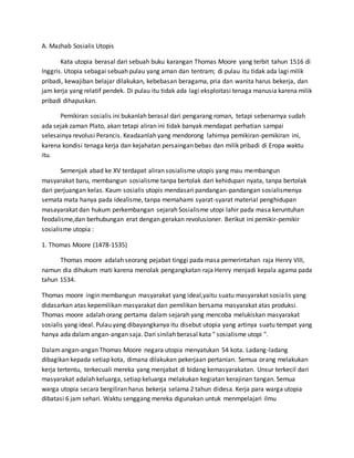 A. Mazhab Sosialis Utopis
Kata utopia berasal dari sebuah buku karangan Thomas Moore yang terbit tahun 1516 di
Inggris. Utopia sebagai sebuah pulau yang aman dan tentram; di pulau itu tidak ada lagi milik
pribadi, kewajiban belajar dilakukan, kebebasan beragama, pria dan wanita harus bekerja, dan
jam kerja yang relatif pendek. Di pulau itu tidak ada lagi eksploitasi tenaga manusia karena milik
pribadi dihapuskan.
Pemikiran sosialis ini bukanlah berasal dari pengarang roman, tetapi sebenarnya sudah
ada sejak zaman Plato, akan tetapi aliran ini tidak banyak mendapat perhatian sampai
selesainya revolusi Perancis. Keadaanlah yang mendorong lahirnya pemikiran-pemikiran ini,
karena kondisi tenaga kerja dan kejahatan persaingan bebas dan milik pribadi di Eropa waktu
itu.
Semenjak abad ke XV terdapat aliran sosialisme utopis yang mau membangun
masyarakat baru, membangun sosialisme tanpa bertolak dari kehidupan nyata, tanpa bertolak
dari perjuangan kelas. Kaum sosialis utopis mendasari pandangan-pandangan sosialismenya
semata mata hanya pada idealisme, tanpa memahami syarat-syarat material penghidupan
masayarakat dan hukum perkembangan sejarah Sosialisme utopi lahir pada masa keruntuhan
feodalisme,dan berhubungan erat dengan gerakan revolusioner. Berikut ini pemikir-pemikir
sosialisme utopia :
1. Thomas Moore (1478-1535)
Thomas moore adalah seorang pejabat tinggi pada masa pemerintahan raja Henry VIII,
namun dia dihukum mati karena menolak pengangkatan raja Henry menjadi kepala agama pada
tahun 1534.
Thomas moore ingin membangun masyarakat yang ideal,yaitu suatu masyarakat sosialis yang
didasarkan atas kepemilikan masyarakat dan pemilikan bersama masyarakat atas produksi.
Thomas moore adalah orang pertama dalam sejarah yang mencoba melukiskan masyarakat
sosialis yang ideal. Pulau yang dibayangkanya itu disebut utopia yang artinya suatu tempat yang
hanya ada dalam angan-angan saja. Dari sinilah berasal kata " sosialisme utopi ".
Dalamangan-angan Thomas Moore negara utopia menyatukan 54 kota. Ladang-ladang
dibagikan kepada setiap kota, dimana dilakukan pekerjaan pertanian. Semua orang melakukan
kerja tertentu, terkecuali mereka yang menjabat di bidang kemasyarakatan. Unsur terkecil dari
masyarakat adalah keluarga, setiap keluarga melakukan kegiatan kerajinan tangan. Semua
warga utopia secara bergiliran harus bekerja selama 2 tahun didesa. Kerja para warga utopia
dibatasi 6 jam sehari. Waktu senggang mereka digunakan untuk menmpelajari ilmu
 