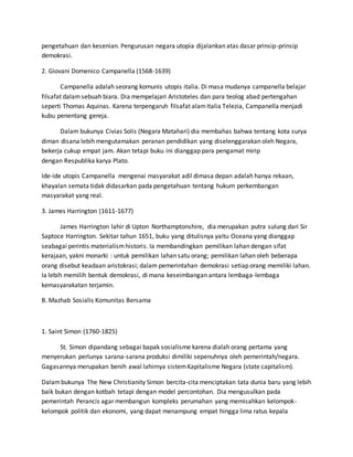 pengetahuan dan kesenian. Pengurusan negara utopia dijalankan atas dasar prinsip-prinsip
demokrasi.
2. Giovani Domenico Campanella (1568-1639)
Campanella adalah seorang komunis utopis italia. Di masa mudanya campanella belajar
filsafat dalamsebuah biara. Dia mempelajari Aristoteles dan para teolog abad pertengahan
seperti Thomas Aquinas. Karena terpengaruh filsafat alamItalia Telezia, Campanella menjadi
kubu penentang gereja.
Dalam bukunya Civias Solis (Negara Matahari) dia membahas bahwa tentang kota surya
diman disana lebih mengutamakan peranan pendidikan yang diselenggarakan oleh Negara,
bekerja cukup empat jam. Akan tetapi buku ini dianggap para pengamat mirip
dengan Respublika karya Plato.
Ide-ide utopis Campanella mengenai masyarakat adil dimasa depan adalah hanya rekaan,
khayalan semata tidak didasarkan pada pengetahuan tentang hukum perkembangan
masyarakat yang real.
3. James Harrington (1611-1677)
James Harrington lahir di Upton Northamptonshire, dia merupakan putra sulung dari Sir
Saptoce Harrington. Sekitar tahun 1651, buku yang ditulisnya yaitu Oceana yang dianggap
seabagai perintis materialismhistoris. Ia membandingkan pemilikan lahan dengan sifat
kerajaan, yakni monarki : untuk pemilikan lahan satu orang; pemilikan lahan oleh beberapa
orang disebut keadaan aristokrasi; dalam pemerintahan demokrasi setiap orang memiliki lahan.
Ia lebih memilih bentuk demokrasi, di mana keseimbangan antara lembaga-lembaga
kemasyarakatan terjamin.
B. Mazhab Sosialis Komunitas Bersama
1. Saint Simon (1760-1825)
St. Simon dipandang sebagai bapak sosialisme karena dialah orang pertama yang
menyerukan perlunya sarana-sarana produksi dimiliki sepenuhnya oleh pemerintah/negara.
Gagasannya merupakan benih awal lahirnya sistemKapitalisme Negara (state capitalism).
Dalambukunya The New Christianity Simon bercita-cita menciptakan tata dunia baru yang lebih
baik bukan dengan kotbah tetapi dengan model percontohan. Dia mengusulkan pada
pemerintah Perancis agar membangun kompleks perumahan yang memisahkan kelompok-
kelompok politik dan ekonomi, yang dapat menampung empat hingga lima ratus kepala
 