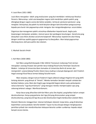 4. Louis Blanc (1811-1882)
Louis Blanc merupakan tokoh yang revolusioner yang ikut membidani meletusnya Revolusi
Perancis. Menurutnya salah satu kewajiban negara ialah mendirikan pabrik-pabrik yang
dilengkapi dengan segala sarana dan bahan produksi, termasuk peraturan-peraturan yang
mengikat. Selanjutnya jika pabrik itu telah berjalan dengan baik diserahkan pengurusannya
kepada para buruh dan pegawainya untuk mengatur dan mengembangkannya secara bebas.
Organisasi dan managemen pabrik seluruhnya dibebankan kepada buruh, begitu pula
kewenangan memajukan produksi, mencari pasar dan pembagian keuntungan. Sosialisme yang
dianjurkan Louis Blanc disebut sosialisme kooperatif. Menurutnya kapitalisme akan hilang
dengan sendirinya apabila gagasan-gagasannya itu diwujudkan. Akan tetapi gagasannya
ditentang keras oleh para politisi dan ekonom.
C. Mazhab Sosialis Ilmiah
1. Karl Marx (1818-1883)
Karl Marx yang dilahirkanpada 5 Mei 1818 di Trevivorum (sekarang Trier) Jerman
merupakan seorang ilmuwan dan pemikir besar bidang filosof serta Pemimpin Sosialisme
Modern Ia belajar di Universitas Bonn kemudian di Universitas Berlin di Jerman dan
memperoleh sarjana bidang Filsafat. Dalammasa studinya ia banyak dipengaruhi oleh Friedrich
Hegel seorang Filosof Besar Jerman bidang falsafah murni.
Marx terpukau dengan tulisan Frederich Engels (dikenal sebagai Hegelian kiri yang aktif)
tentang ekonomi yang dimuat di “Annals”. Mereka kemudian berubah menjadi sahabat dan
bertekat bekerja sama. Marx dan Engels juga mengambil bagian dalam suatu perkumpulan
rahasia bernama “Liga KaumKomunis” yang menugasi mereka mempersiapkan apa yang
sekarang terkenal sebagai : Manifesto Komunis.
Karya besar yang dihasilkan oleh Karl Marx yaitu Des Kapital, yang bahkan belum sempat
deselesaikannya. Hanya yang pertama dari tiga jilid yang direncanakan yang sempat
diselesaikannya, yang dua jiid lagi disusun dan diselesaikan Engels berdasarkan catatatn Marx.
Ekonomi Marxisme menggariskan tatanan kehidupan ekonomi tanpa kelas, yang di dalamnya
kepemilikan sarana produksi bersifat kolektif. Tujuan itu bisa dicapai dengan menghapuskan
pemilikan pribadi dan mendistribusikan kekayaan beserta sumber-sumbernya kepada rakyat
banyak secara merata.
 