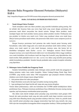 Resume Buku Pengantar Ekonomi Pertanian (Mubyarto)
BAB 6
http://maqsalina.blogspot.com/2014/08/resume-buku-pengantar-ekonomi-pertanian.html
BAB 6. TANAH DALAM PRODUKSI PERTANIAN
A Tanah Sebagai Faktor Produksi
Tanah merupakan salah satu faktor produksi yang memiliki kedudukan paling penting. Hal
ini terbukti dari besarnya balas jasa (sewa bagi hasil) yang sesuai dengan permintaan dan
penawaran tanah dalam masyarakat dan daerah tertentu. Sebagai faktor produksi, tanah
mendapat bagian dari hasil produksi karena jasanya dalam produksi tersebut. Pembayaran atas
jasa produksi ini disebut sewa tanah (rent). Faktor yang mendasari alasan sewa tanah harus
dibayar karena persediaan tanah terbatas, dan penawaran tidak elastis secara sempurna (perfectly
inelastis).
Dengan besarnya permintaan hasil pertanian dan makin banyak petani bersaing untuk
berusahatani, maka makin tinggi pula sewa tanah dan persediaan tanah makin terbatas. Syarat
adanya sewa tanah seperti ini yaitu tanah homogen, mutunya sama, dan karena hal ini
disebabkan kelangkaan maka disebut scarcity rent. Sedangkan menurut David Ricardo
mengenai teorinya sewa tanah diferensial (differential rent) ditunjukkan bahwa tinggi rendahnya
sewa tanah disebabkan oleh kesuburan tanah dan harga dari komoditi yang diproduksikan dari
tanah tersebut. Baik padadifferential rent dan scarcity rent, faktor yang memiliki peran penting
adalah bertambahnya penduduk. Semakin banyak penduduk maka semakin kompleks kebutuhan
yang diperlukan.
B Hubungan Antara Pemilik dan Penggarap Tanah
Semakin bertambahnya penduduk maka hubungan antara pemilik tanah dan penggarap di
bidang pertanian makin lama makin kompleks. Dalam Undang-Undang Pokok Bagi Hasil
(UUPBH) yang berlaku mulai tahun 1960 menganjurkan agar perjanjian diantara keduanya
diadakan scara tertulis dengan tujuan sebagai berikut:
1 Ada jaminan dalam hal waktu penyakapan.
2 Dapat ditentukan secara jelas dan tegas kewajiban masing-masing pihak.
3 Agar pembagian hasil dapat bersifat adil, tanpa ada yang merasa dirugikan.
Namun dalam pelaksanaanya, salah satu kelemahan dari UUPBH adalah ketidakjelasan dalam
pembebanan biaya. Walaupun ketentuan pembebanan biaya dibebankan bersama masing-masing
seperdua, tapi kenyataannya memberatkan petani penyakap.
Jika dalam suatu daerah terdapat petani penyakap yang memerlukan tanah garapan lebih
banyak dari pada persediaan tanah yang ada maka pemilik tanah dapat meminta syarat-syarat
yang lebih berat dibanding daerah yang persedian tanahnya lebih luas. Selain itu, pemilik tanah
akan memilih petani penyakap yang sanggup menawarkan bagi hasil yang menarik, dan yang
lebih rajin dan menunjukkan kesungguhan dalam mengerjakan tanahnya. Dalam pembagian hasil
 