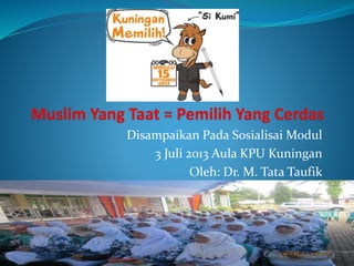 Disampaikan Pada Sosialisai Modul 
3 Juli 2013 Aula KPU Kuningan 
Oleh: Dr. M. Tata Taufik 
 