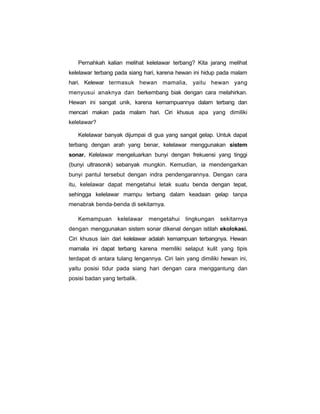 Pernahkah kalian melihat kelelawar terbang? Kita jarang melihat
kelelawar terbang pada siang hari, karena hewan ini hidup pada malam
hari. Kelewar termasuk hewan mamalia, yaitu hewan yang
menyusui anaknya dan berkembang biak dengan cara melahirkan.
Hewan ini sangat unik, karena kemampuannya dalam terbang dan
mencari makan pada malam hari. Ciri khusus apa yang dimiliki
kelelawar?

   Kelelawar banyak dijumpai di gua yang sangat gelap. Untuk dapat
terbang dengan arah yang benar, kelelawar menggunakan sistem
sonar. Kelelawar mengeluarkan bunyi dengan frekuensi yang tinggi
(bunyi ultrasonik) sebanyak mungkin. Kemudian, ia mendengarkan
bunyi pantul tersebut dengan indra pendengarannya. Dengan cara
itu, kelelawar dapat mengetahui letak suatu benda dengan tepat,
sehingga kelelawar mampu terbang dalam keadaan gelap tanpa
menabrak benda-benda di sekitarnya.

   Kemampuan       kelelawar   mengetahui     lingkungan    sekitarnya
dengan menggunakan sistem sonar dikenal dengan istilah ekolokasi.
Ciri khusus lain dari kelelawar adalah kemampuan terbangnya. Hewan
mamalia ini dapat terbang karena memiliki selaput kulit yang tipis
terdapat di antara tulang lengannya. Ciri lain yang dimiliki hewan ini,
yaitu posisi tidur pada siang hari dengan cara menggantung dan
posisi badan yang terbalik.
 