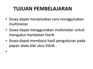 TUJUAN PEMBELAJARAN
• Siswa dapat menjelaskan cara menggunakan
multimeter
• Siswa dapat menggunakan multimeter untuk
mengukur hambatan listrik
• Siswa dapat membaca hasil pengukuran pada
papan skala alat ukur listrik .
•
 