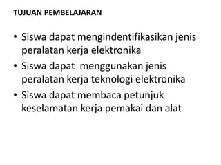 TUJUAN PEMBELAJARAN
• Siswa dapat mengindentifikasikan jenis
peralatan kerja elektronika
• Siswa dapat menggunakan jenis
peralatan kerja teknologi elektronika
• Siswa dapat membaca petunjuk
keselamatan kerja pemakai dan alat
 
