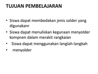 TUJUAN PEMBELAJARAN
• Siswa dapat membedakan jenis solder yang
digunakanr
• Siswa dapat menuliskan kegunaan menyolder
kompnen dalam merakit rangkaian
• Siswa dapat menggunakan langlah-langkah
• menyolder
 