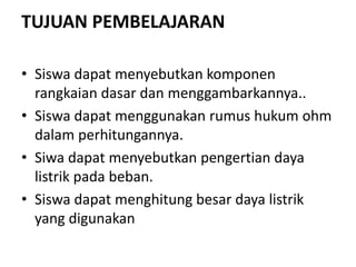TUJUAN PEMBELAJARAN
• Siswa dapat menyebutkan komponen
rangkaian dasar dan menggambarkannya..
• Siswa dapat menggunakan rumus hukum ohm
dalam perhitungannya.
• Siwa dapat menyebutkan pengertian daya
listrik pada beban.
• Siswa dapat menghitung besar daya listrik
yang digunakan
 