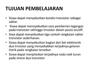 TUJUAN PEMBELAJARAN
• Siswa dapat menyebutkan kondisi transistor sebagai
saklar.
• Siswa dapat mennyebutkan cara pemberian tegangan
pada transistor sehingga trnsistor dalam posisi on/off.
• Siwa dapat menyebutkan tiga contoh rangkaian saklar
transistor sederhanan.
• Siswa dapat menyebutkan bagian dari bel elektronik
dua trnsistor yang menyebabkan terjadinya getaran
listrik pada rangkaian tersebut
• Siswa dapat menjelaskan terjadinya nada naik turun
pada sirene dua transistor
 
