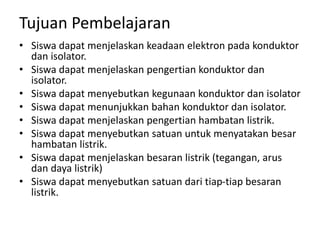 Tujuan Pembelajaran
• Siswa dapat menjelaskan keadaan elektron pada konduktor
dan isolator.
• Siswa dapat menjelaskan pengertian konduktor dan
isolator.
• Siswa dapat menyebutkan kegunaan konduktor dan isolator
• Siswa dapat menunjukkan bahan konduktor dan isolator.
• Siswa dapat menjelaskan pengertian hambatan listrik.
• Siswa dapat menyebutkan satuan untuk menyatakan besar
hambatan listrik.
• Siswa dapat menjelaskan besaran listrik (tegangan, arus
dan daya listrik)
• Siswa dapat menyebutkan satuan dari tiap-tiap besaran
listrik.
 