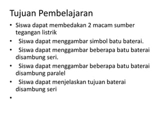 Tujuan Pembelajaran
• Siswa dapat membedakan 2 macam sumber
tegangan listrik
• Siswa dapat menggambar simbol batu baterai.
• Siswa dapat menggambar beberapa batu baterai
disambung seri.
• Siswa dapat menggambar beberapa batu baterai
disambung paralel
• Siswa dapat menjelaskan tujuan baterai
disambung seri
•
 