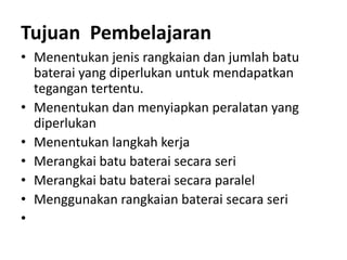 Tujuan Pembelajaran
• Menentukan jenis rangkaian dan jumlah batu
baterai yang diperlukan untuk mendapatkan
tegangan tertentu.
• Menentukan dan menyiapkan peralatan yang
diperlukan
• Menentukan langkah kerja
• Merangkai batu baterai secara seri
• Merangkai batu baterai secara paralel
• Menggunakan rangkaian baterai secara seri
•
 