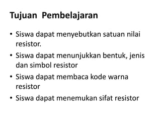 Tujuan Pembelajaran
• Siswa dapat menyebutkan satuan nilai
resistor.
• Siswa dapat menunjukkan bentuk, jenis
dan simbol resistor
• Siswa dapat membaca kode warna
resistor
• Siswa dapat menemukan sifat resistor
 