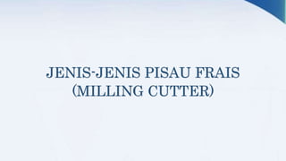 JENIS-JENIS PISAU FRAIS
(MILLING CUTTER)
 