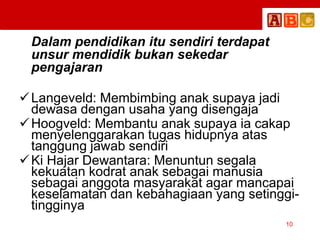 Dalam pendidikan itu sendiri terdapat
unsur mendidik bukan sekedar
pengajaran
Langeveld: Membimbing anak supaya jadi
dewasa dengan usaha yang disengaja
Hoogveld: Membantu anak supaya ia cakap
menyelenggarakan tugas hidupnya atas
tanggung jawab sendiri
Ki Hajar Dewantara: Menuntun segala
kekuatan kodrat anak sebagai manusia
sebagai anggota masyarakat agar mancapai
keselamatan dan kebahagiaan yang setinggi-
tingginya
10
 