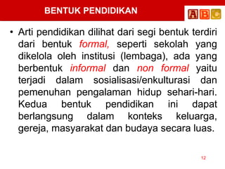 BENTUK PENDIDIKAN
• Arti pendidikan dilihat dari segi bentuk terdiri
dari bentuk formal, seperti sekolah yang
dikelola oleh institusi (lembaga), ada yang
berbentuk informal dan non formal yaitu
terjadi dalam sosialisasi/enkulturasi dan
pemenuhan pengalaman hidup sehari-hari.
Kedua bentuk pendidikan ini dapat
berlangsung dalam konteks keluarga,
gereja, masyarakat dan budaya secara luas.
12
 