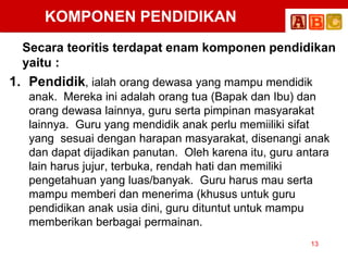 KOMPONEN PENDIDIKAN
Secara teoritis terdapat enam komponen pendidikan
yaitu :
1. Pendidik, ialah orang dewasa yang mampu mendidik
anak. Mereka ini adalah orang tua (Bapak dan Ibu) dan
orang dewasa lainnya, guru serta pimpinan masyarakat
lainnya. Guru yang mendidik anak perlu memiiliki sifat
yang sesuai dengan harapan masyarakat, disenangi anak
dan dapat dijadikan panutan. Oleh karena itu, guru antara
lain harus jujur, terbuka, rendah hati dan memiliki
pengetahuan yang luas/banyak. Guru harus mau serta
mampu memberi dan menerima (khusus untuk guru
pendidikan anak usia dini, guru dituntut untuk mampu
memberikan berbagai permainan.
13
 