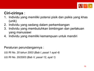 Ciri-cirinya :
1. Individu yang memiliki potensi pisik dan psikis yang khas
(unik)
2. Individu yang sedang dalam perkembangan
3. Individu yang membutuhkan bimbingan dan perlakuan
yang manusiawi
4. Individu yang memiliki kemampuan untuk mandiri
Peraturan perundangannya :
UU RI No. 20 tahun 2003 (Bab I, pasal 1 ayat 4)
UU RI No. 20/2003 (Bab V, pasal 12, ayat 1)
16
 