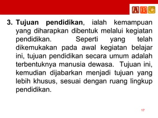 3. Tujuan pendidikan, ialah kemampuan
yang diharapkan dibentuk melalui kegiatan
pendidikan. Seperti yang telah
dikemukakan pada awal kegiatan belajar
ini, tujuan pendidikan secara umum adalah
terbentuknya manusia dewasa. Tujuan ini,
kemudian dijabarkan menjadi tujuan yang
lebih khusus, sesuai dengan ruang lingkup
pendidikan.
17
 