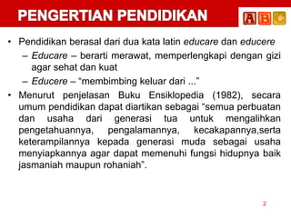 • Pendidikan berasal dari dua kata latin educare dan educere
– Educare – berarti merawat, memperlengkapi dengan gizi
agar sehat dan kuat
– Educere – “membimbing keluar dari ...”
• Menurut penjelasan Buku Ensiklopedia (1982), secara
umum pendidikan dapat diartikan sebagai “semua perbuatan
dan usaha dari generasi tua untuk mengalihkan
pengetahuannya, pengalamannya, kecakapannya,serta
keterampilannya kepada generasi muda sebagai usaha
menyiapkannya agar dapat memenuhi fungsi hidupnya baik
jasmaniah maupun rohaniah”.
2
 