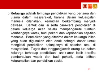 o Keluarga adalah lembaga pendidikan yang pertama dan
utama dalam masyarakat, karena dalam keluargalah
manusia dilahirkan, kemudian berkembang menjadi
dewasa. Bentuk dan isi serta cara-cara pendidikan di
dalam keluarga akan selalu mempengaruhi tumbuh
kembangnya watak, budi pekerti dan kepribadian tiap-tiap
manusia. Pendidikan yang diterima dalam keluarga inilah
yang akan digunakan oleh anak sebagai dasar untuk
mengikuti pendidikan selanjutnya di sekolah atau di
masyarakat. Tugas dan tanggungjawab orang tua dalam
keluarga terhadap pendidikan anak-anak lebih bersifat
pembentukan watak dan budi pekerti, serta latihan
keterampilan dan pendidikan sosial.
21
 