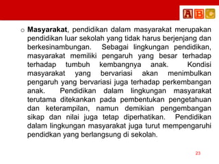 o Masyarakat, pendidikan dalam masyarakat merupakan
pendidikan luar sekolah yang tidak harus berjenjang dan
berkesinambungan. Sebagai lingkungan pendidikan,
masyarakat memiliki pengaruh yang besar terhadap
terhadap tumbuh kembangnya anak. Kondisi
masyarakat yang bervariasi akan menimbulkan
pengaruh yang bervariasi juga terhadap perkembangan
anak. Pendidikan dalam lingkungan masyarakat
terutama ditekankan pada pembentukan pengetahuan
dan keterampilan, namun demikian pengembangan
sikap dan nilai juga tetap diperhatikan. Pendidikan
dalam lingkungan masyarakat juga turut mempengaruhi
pendidkan yang berlangsung di sekolah.
23
 