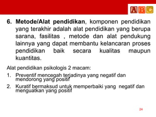 6. Metode/Alat pendidikan, komponen pendidikan
yang terakhir adalah alat pendidikan yang berupa
sarana, fasilitas , metode dan alat pendukung
lainnya yang dapat membantu kelancaran proses
pendidikan baik secara kualitas maupun
kuantitas.
Alat pendidikan psikologis 2 macam:
1. Preventif mencegah terjadinya yang negatif dan
mendorong yang positif
2. Kuratif bermaksud untuk memperbaiki yang negatif dan
menguatkan yang positif
24
 