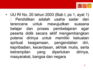 • UU RI No. 20 tahun 2003 (Bab I, ps 1, ayat 1)
: Pendidikan adalah usaha sadar dan
terencana untuk mewujudkan suasana
belajar dan proses pembelajaran agar
peserta didik secara aktif mengembangkan
potensi dirinya untuk memiliki kekuatan
spritual keagamaan, pengendalian diri,
kepribadian, kecerdasan, akhlak mulia, serta
ketrampilan yang diperlukan dirinya,
masyarakat, bangsa dan negara
6
 