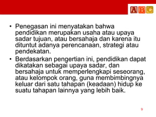 • Penegasan ini menyatakan bahwa
pendidikan merupakan usaha atau upaya
sadar tujuan, atau bersahaja dan karena itu
dituntut adanya perencanaan, strategi atau
pendekatan.
• Berdasarkan pengertian ini, pendidikan dapat
dikatakan sebagai upaya sadar, dan
bersahaja untuk memperlengkapi seseorang,
atau kelompok orang, guna membimbingnya
keluar dari satu tahapan (keadaan) hidup ke
suatu tahapan lainnya yang lebih baik.
9
 