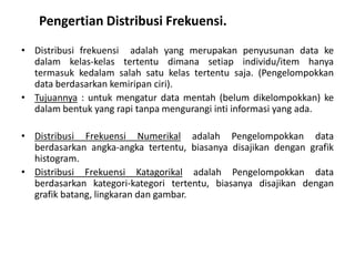 Pengertian Distribusi Frekuensi.
• Distribusi frekuensi adalah yang merupakan penyusunan data ke
  dalam kelas-kelas tertentu dimana setiap individu/item hanya
  termasuk kedalam salah satu kelas tertentu saja. (Pengelompokkan
  data berdasarkan kemiripan ciri).
• Tujuannya : untuk mengatur data mentah (belum dikelompokkan) ke
  dalam bentuk yang rapi tanpa mengurangi inti informasi yang ada.

• Distribusi Frekuensi Numerikal adalah Pengelompokkan data
  berdasarkan angka-angka tertentu, biasanya disajikan dengan grafik
  histogram.
• Distribusi Frekuensi Katagorikal adalah Pengelompokkan data
  berdasarkan kategori-kategori tertentu, biasanya disajikan dengan
  grafik batang, lingkaran dan gambar.
 