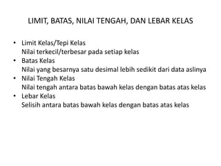 LIMIT, BATAS, NILAI TENGAH, DAN LEBAR KELAS

• Limit Kelas/Tepi Kelas
  Nilai terkecil/terbesar pada setiap kelas
• Batas Kelas
  Nilai yang besarnya satu desimal lebih sedikit dari data aslinya
• Nilai Tengah Kelas
  Nilai tengah antara batas bawah kelas dengan batas atas kelas
• Lebar Kelas
  Selisih antara batas bawah kelas dengan batas atas kelas
 