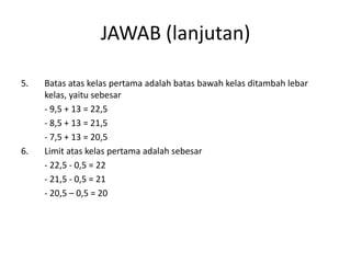 JAWAB (lanjutan)

5.   Batas atas kelas pertama adalah batas bawah kelas ditambah lebar
     kelas, yaitu sebesar
     - 9,5 + 13 = 22,5
     - 8,5 + 13 = 21,5
     - 7,5 + 13 = 20,5
6.   Limit atas kelas pertama adalah sebesar
     - 22,5 - 0,5 = 22
     - 21,5 - 0,5 = 21
     - 20,5 – 0,5 = 20
 