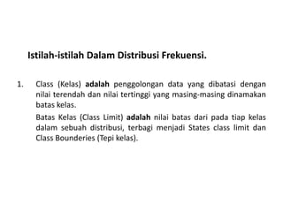 Istilah-istilah Dalam Distribusi Frekuensi.

1.    Class (Kelas) adalah penggolongan data yang dibatasi dengan
      nilai terendah dan nilai tertinggi yang masing-masing dinamakan
      batas kelas.
      Batas Kelas (Class Limit) adalah nilai batas dari pada tiap kelas
      dalam sebuah distribusi, terbagi menjadi States class limit dan
      Class Bounderies (Tepi kelas).
 