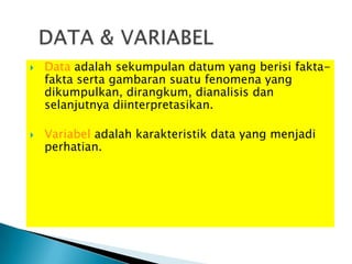    Data adalah sekumpulan datum yang berisi fakta-
    fakta serta gambaran suatu fenomena yang
    dikumpulkan, dirangkum, dianalisis dan
    selanjutnya diinterpretasikan.

   Variabel adalah karakteristik data yang menjadi
    perhatian.
 
