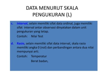 DATA MENURUT SKALA
              PENGUKURAN (L)
c.   Interval, selain memiliki sifat data ordinal, juga memiliki
     sifat interval antar observasi dinyatakan dalam unit
     pengukuran yang tetap.
     Contoh: Nilai Test

d. Rasio, selain memiliki sifat data interval, skala rasio
   memiliki angka 0 (nol) dan perbandingan antara dua nilai
   mempunyai arti.
   Contoh: Temperatur
              Berat badan,
 