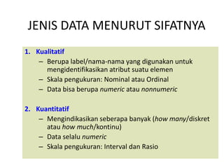 JENIS DATA MENURUT SIFATNYA
1. Kualitatif
    – Berupa label/nama-nama yang digunakan untuk
      mengidentifikasikan atribut suatu elemen
    – Skala pengukuran: Nominal atau Ordinal
    – Data bisa berupa numeric atau nonnumeric

2. Kuantitatif
    – Mengindikasikan seberapa banyak (how many/diskret
      atau how much/kontinu)
    – Data selalu numeric
    – Skala pengukuran: Interval dan Rasio
 