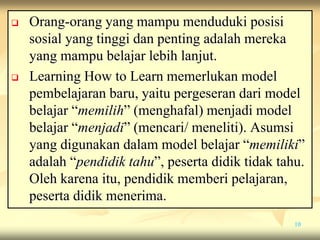  Orang-orang yang mampu menduduki posisi
sosial yang tinggi dan penting adalah mereka
yang mampu belajar lebih lanjut.
 Learning How to Learn memerlukan model
pembelajaran baru, yaitu pergeseran dari model
belajar “memilih” (menghafal) menjadi model
belajar “menjadi” (mencari/ meneliti). Asumsi
yang digunakan dalam model belajar “memiliki”
adalah “pendidik tahu”, peserta didik tidak tahu.
Oleh karena itu, pendidik memberi pelajaran,
peserta didik menerima.
10
 