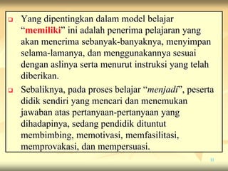  Yang dipentingkan dalam model belajar
“memiliki” ini adalah penerima pelajaran yang
akan menerima sebanyak-banyaknya, menyimpan
selama-lamanya, dan menggunakannya sesuai
dengan aslinya serta menurut instruksi yang telah
diberikan.
 Sebaliknya, pada proses belajar “menjadi”, peserta
didik sendiri yang mencari dan menemukan
jawaban atas pertanyaan-pertanyaan yang
dihadapinya, sedang pendidik dituntut
membimbing, memotivasi, memfasilitasi,
memprovakasi, dan mempersuasi.
11
 