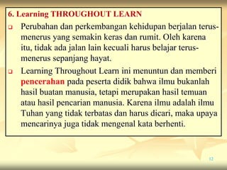 6. Learning THROUGHOUT LEARN
 Perubahan dan perkembangan kehidupan berjalan terus-
menerus yang semakin keras dan rumit. Oleh karena
itu, tidak ada jalan lain kecuali harus belajar terus-
menerus sepanjang hayat.
 Learning Throughout Learn ini menuntun dan memberi
pencerahan pada peserta didik bahwa ilmu bukanlah
hasil buatan manusia, tetapi merupakan hasil temuan
atau hasil pencarian manusia. Karena ilmu adalah ilmu
Tuhan yang tidak terbatas dan harus dicari, maka upaya
mencarinya juga tidak mengenal kata berhenti.
12
 