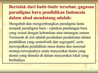 Bertolak dari butir-butir tersebut, gagasan
paradigma baru pendidikan Indonesia
dalam abad mendatang adalah:
1. Mengubah dan mengembangkan paradigma lama
menjadi paradigma baru - ciptakan pandangan baru
yang sesuai dengan kebutuhan atau tantangan zaman
Termasuk di sini adalah perubahan pendekatan dalam
pendidikan yang sentralistik dan segregatif, serta
mewujudkan pendidikan masa depan dan nasional
menuju terwujudnya suatu masyarakat dunia yang
damai yang dimulai di dalam masyarakat lokal yang
berbudaya
13
 