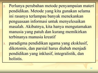 2. Perlunya perubahan metode penyampaian materi
pendidikan. Metode yang kita gunakan selama
ini rasanya terlampau banyak menekankan
penguasaan informasi untuk menyelesaikan
masalah. Akibatnya, kita hanya mengutamakan
manusia yang patuh dan kurang memikirkan
terbinanya manusia kreatif
3. paradigma pendidikan agama yang eksklusif,
dikotomis, dan parsial harus diubah menjadi
pendidikan yang inklusif, integralistik, dan
holistis.
14
 
