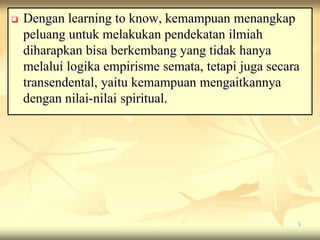  Dengan learning to know, kemampuan menangkap
peluang untuk melakukan pendekatan ilmiah
diharapkan bisa berkembang yang tidak hanya
melalui logika empirisme semata, tetapi juga secara
transendental, yaitu kemampuan mengaitkannya
dengan nilai-nilai spiritual.
3
 