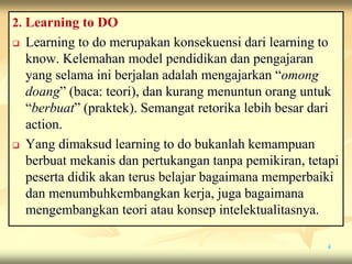 2. Learning to DO
 Learning to do merupakan konsekuensi dari learning to
know. Kelemahan model pendidikan dan pengajaran
yang selama ini berjalan adalah mengajarkan “omong
doang” (baca: teori), dan kurang menuntun orang untuk
“berbuat” (praktek). Semangat retorika lebih besar dari
action.
 Yang dimaksud learning to do bukanlah kemampuan
berbuat mekanis dan pertukangan tanpa pemikiran, tetapi
peserta didik akan terus belajar bagaimana memperbaiki
dan menumbuhkembangkan kerja, juga bagaimana
mengembangkan teori atau konsep intelektualitasnya.
4
 