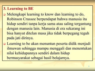 3. Learning to BE
 Melengkapi learning to know dan learning to do,
Robinson Crussoe berpendapat bahwa manusia itu
hidup sendiri tanpa kerja sama atau saling tergantung
dengan manusia lain. Manusia di era sekarang ini
bisa hanyut ditelan masa jika tidak berpegang teguh
pada jati dirinya.
 Learning to be akan menuntun peserta didik menjadi
ilmuwan sehingga mampu menggali dan menentukan
nilai kehidupannya sendiri dalam hidup
bermasyarakat sebagai hasil belajarnya.
5
 