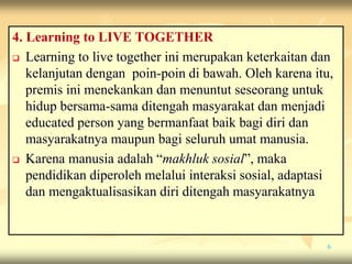 4. Learning to LIVE TOGETHER
 Learning to live together ini merupakan keterkaitan dan
kelanjutan dengan poin-poin di bawah. Oleh karena itu,
premis ini menekankan dan menuntut seseorang untuk
hidup bersama-sama ditengah masyarakat dan menjadi
educated person yang bermanfaat baik bagi diri dan
masyarakatnya maupun bagi seluruh umat manusia.
 Karena manusia adalah “makhluk sosial”, maka
pendidikan diperoleh melalui interaksi sosial, adaptasi
dan mengaktualisasikan diri ditengah masyarakatnya
6
 