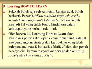 5. Learning HOW TO LEARN
 Sekolah boleh saja selesai, tetapi belajar tidak boleh
berhenti. Pepatah, “Satu masalah terjawab, seribu
masalah menunggu untuk dijawab”, seakan sudah
menjadi hal yang tidak bisa dihindarkan dalam
kehidupan yang serba modern ini.
 Oleh karena itu, Learning How to Learn akan
membawa peserta didik pada kemampuan untuk dapat
mengembangkan strategi dan kiat belajar yang lebih
independen, kreatif, inovatif, efektif, efisien, dan penuh
percaya diri, karena masyarakat baru adalah learning
society atau knowledge society.
9
 